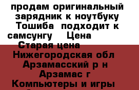 продам оригинальный зарядник к ноутбуку Тошиба  подходит к самсунгу  › Цена ­ 1 500 › Старая цена ­ 1 500 - Нижегородская обл., Арзамасский р-н, Арзамас г. Компьютеры и игры » Аксессуары для ноутбуков   